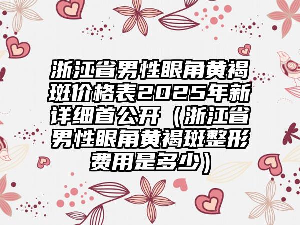 浙江省男性眼角黄褐斑价格表2025年新详细首公开（浙江省男性眼角黄褐斑整形费用是多少）