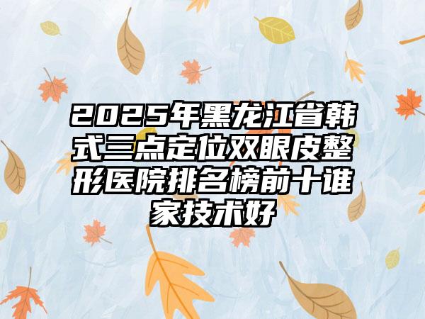 2025年黑龙江省韩式三点定位双眼皮整形医院排名榜前十谁家技术好