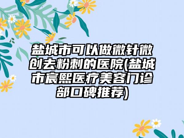 盐城市可以做微针微创去粉刺的医院(盐城市宸熙医疗美容门诊部口碑推荐)