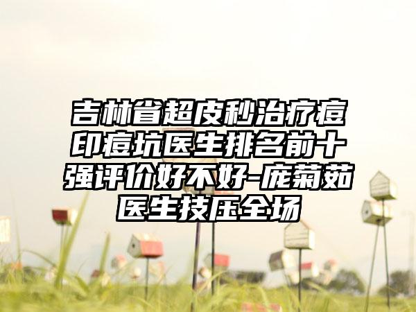 吉林省超皮秒治疗痘印痘坑医生排名前十强评价好不好-庞菊茹医生技压全场