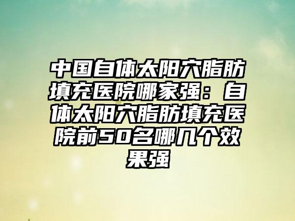 中国自体太阳穴脂肪填充医院哪家强：自体太阳穴脂肪填充医院前50名哪几个效果强