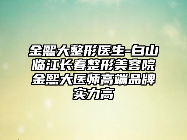 金熙大整形医生-白山临江长春整形美容院金熙大医师高端品牌实力高