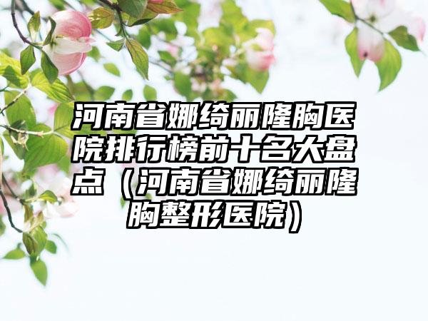 河南省娜绮丽隆胸医院排行榜前十名大盘点（河南省娜绮丽隆胸整形医院）