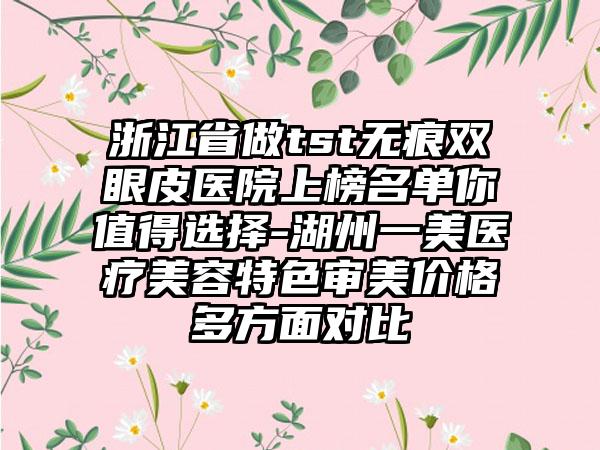 浙江省做tst无痕双眼皮医院上榜名单你值得选择-湖州一美医疗美容特色审美价格多方面对比