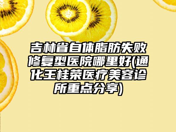 吉林省自体脂肪失败修复型医院哪里好(通化王桂荣医疗美容诊所重点分享)