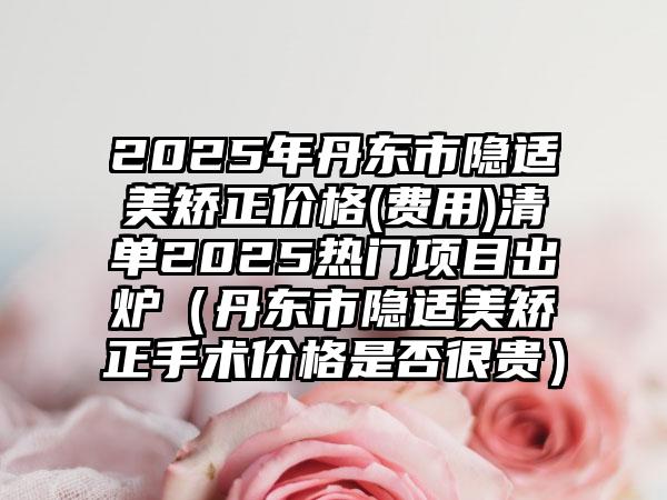 2025年丹东市隐适美矫正价格(费用)清单2025热门项目出炉（丹东市隐适美矫正手术价格是否很贵）