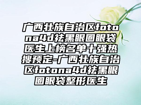 广西壮族自治区fotona4d祛黑眼圈眼袋医生上榜名单十强热搜预定-广西壮族自治区fotona4d祛黑眼圈眼袋整形医生