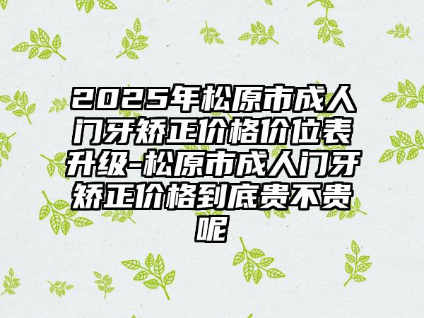 2025年松原市成人门牙矫正价格价位表升级-松原市成人门牙矫正价格到底贵不贵呢