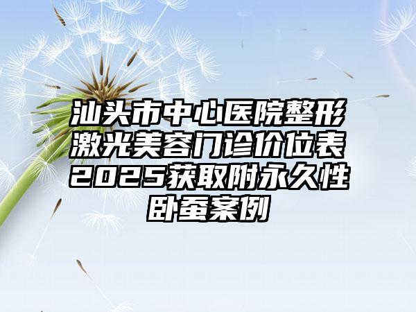 汕头市中心医院整形激光美容门诊价位表2025获取附永久性卧蚕案例