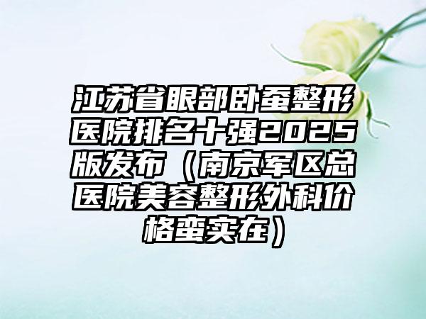 江苏省眼部卧蚕整形医院排名十强2025版发布（南京军区总医院美容整形外科价格蛮实在）