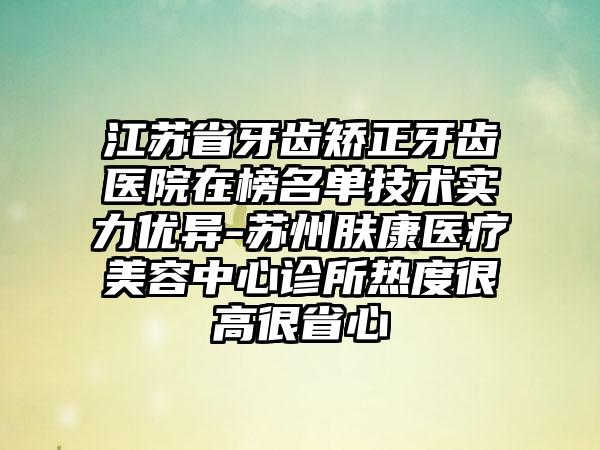 江苏省牙齿矫正牙齿医院在榜名单技术实力优异-苏州肤康医疗美容中心诊所热度很高很省心