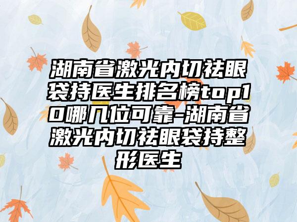 湖南省激光内切祛眼袋持医生排名榜top10哪几位可靠-湖南省激光内切祛眼袋持整形医生