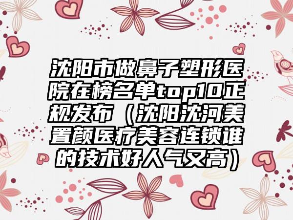 沈阳市做鼻子塑形医院在榜名单top10正规发布（沈阳沈河美置颜医疗美容连锁谁的技术好人气又高）