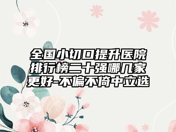 全国小切口提升医院排行榜二十强哪几家更好-不偏不倚中立选