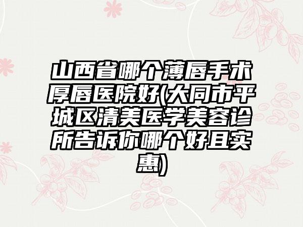 山西省哪个薄唇手术厚唇医院好(大同市平城区清美医学美容诊所告诉你哪个好且实惠)