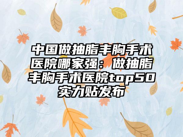 中国做抽脂丰胸手术医院哪家强：做抽脂丰胸手术医院top50实力贴发布