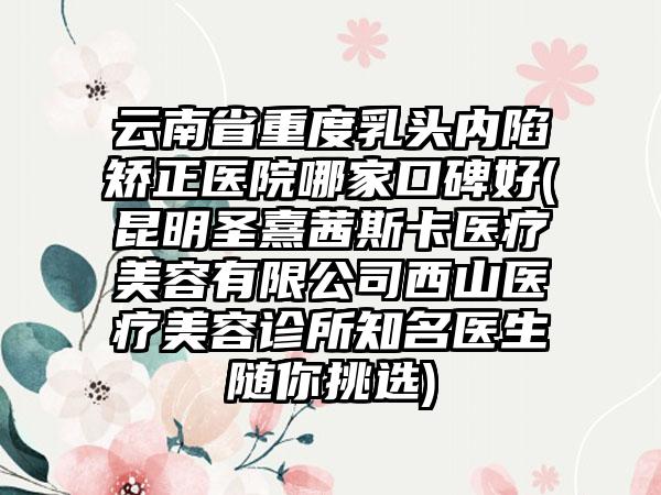 云南省重度乳头内陷矫正医院哪家口碑好(昆明圣熹茜斯卡医疗美容有限公司西山医疗美容诊所知名医生随你挑选)