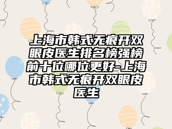 上海市韩式无痕开双眼皮医生排名榜强榜前十位哪位更好-上海市韩式无痕开双眼皮医生