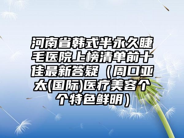 河南省韩式半永久睫毛医院上榜清单前十佳最新答疑（周口亚太(国际)医疗美容个个特色鲜明）