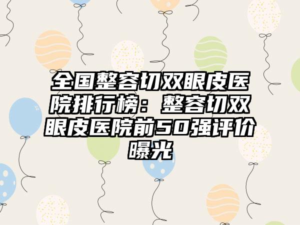 全国整容切双眼皮医院排行榜：整容切双眼皮医院前50强评价曝光