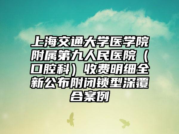 上海交通大学医学院附属第九人民医院（口腔科）收费明细全新公布附闭锁型深覆合案例