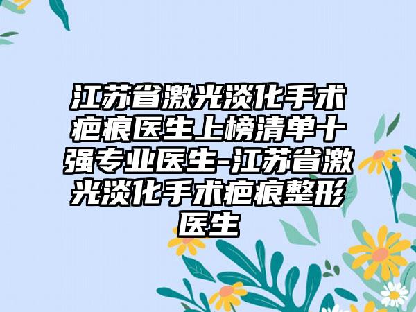 江苏省激光淡化手术疤痕医生上榜清单十强专业医生-江苏省激光淡化手术疤痕整形医生