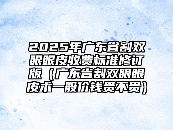 2025年广东省割双眼眼皮收费标准修订版（广东省割双眼眼皮术一般价钱贵不贵）