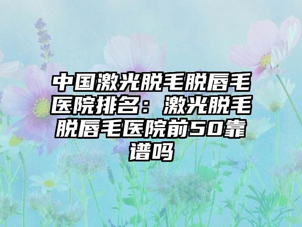 中国激光脱毛脱唇毛医院排名：激光脱毛脱唇毛医院前50靠谱吗