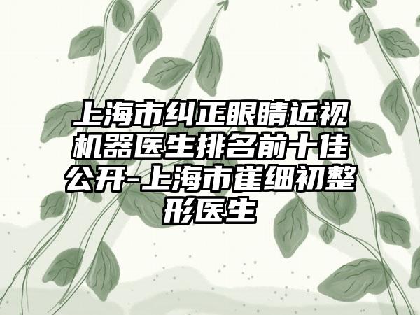 上海市纠正眼睛近视机器医生排名前十佳公开-上海市崔细初整形医生