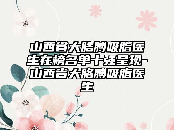 山西省大胳膊吸脂医生在榜名单十强呈现-山西省大胳膊吸脂医生