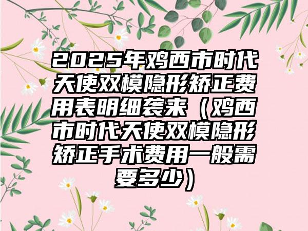 2025年鸡西市时代天使双模隐形矫正费用表明细袭来（鸡西市时代天使双模隐形矫正手术费用一般需要多少）