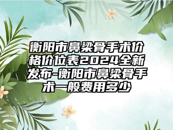 衡阳市鼻梁骨手术价格价位表2024全新发布-衡阳市鼻梁骨手术一般费用多少