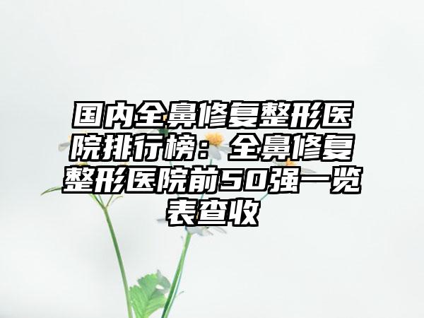 国内全鼻修复整形医院排行榜：全鼻修复整形医院前50强一览表查收