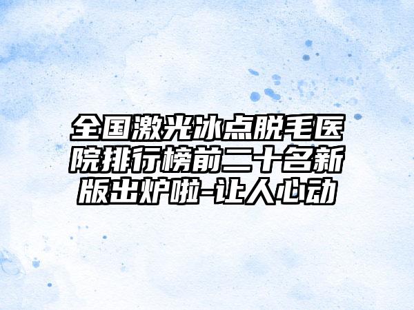 全国激光冰点脱毛医院排行榜前二十名新版出炉啦-让人心动