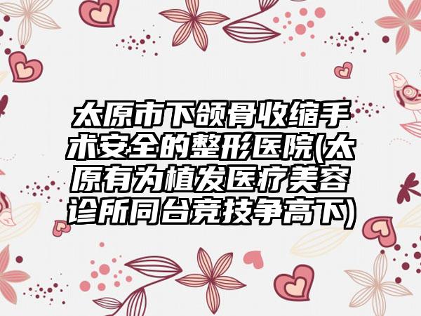 太原市下颌骨收缩手术安全的整形医院(太原有为植发医疗美容诊所同台竞技争高下)