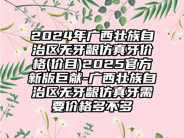 2024年广西壮族自治区无牙龈仿真牙价格(价目)2025官方新版巨献-广西壮族自治区无牙龈仿真牙需要价格多不多