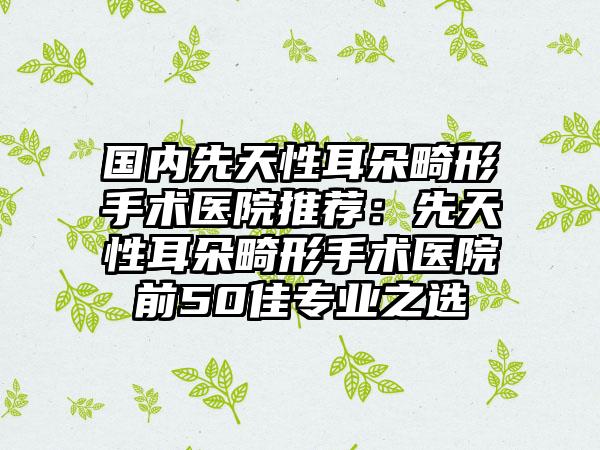 国内先天性耳朵畸形手术医院推荐：先天性耳朵畸形手术医院前50佳专业之选