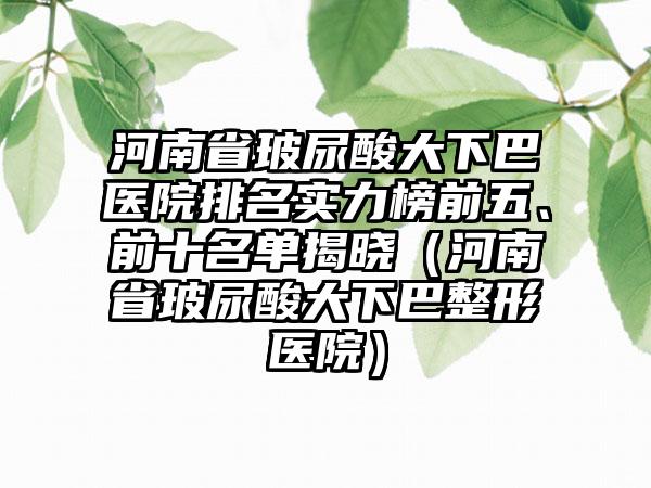 河南省玻尿酸大下巴医院排名实力榜前五、前十名单揭晓（河南省玻尿酸大下巴整形医院）