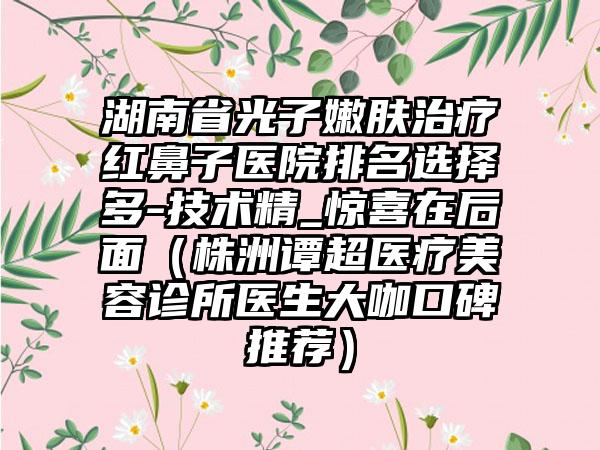 湖南省光子嫩肤治疗红鼻子医院排名选择多-技术精_惊喜在后面（株洲谭超医疗美容诊所医生大咖口碑推荐）