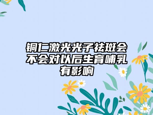 铜仁激光光子祛斑会不会对以后生育哺乳有影响