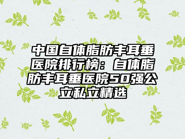 中国自体脂肪丰耳垂医院排行榜：自体脂肪丰耳垂医院50强公立私立精选