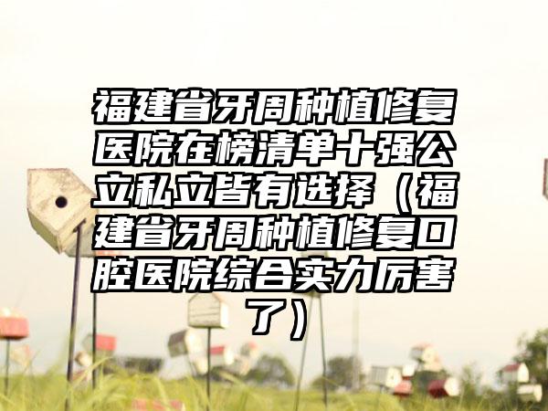 福建省牙周种植修复医院在榜清单十强公立私立皆有选择（福建省牙周种植修复口腔医院综合实力厉害了）