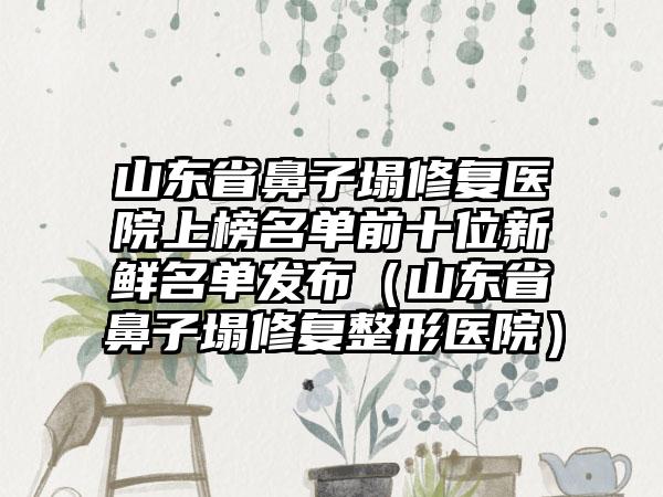 山东省鼻子塌修复医院上榜名单前十位新鲜名单发布（山东省鼻子塌修复整形医院）