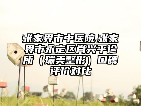 张家界市中医院,张家界市永定区肖兴平诊所（瑞美整形）口碑评价对比