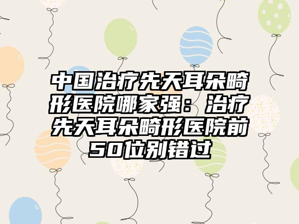 中国治疗先天耳朵畸形医院哪家强：治疗先天耳朵畸形医院前50位别错过