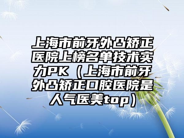 上海市前牙外凸矫正医院上榜名单技术实力PK（上海市前牙外凸矫正口腔医院是人气医美top）