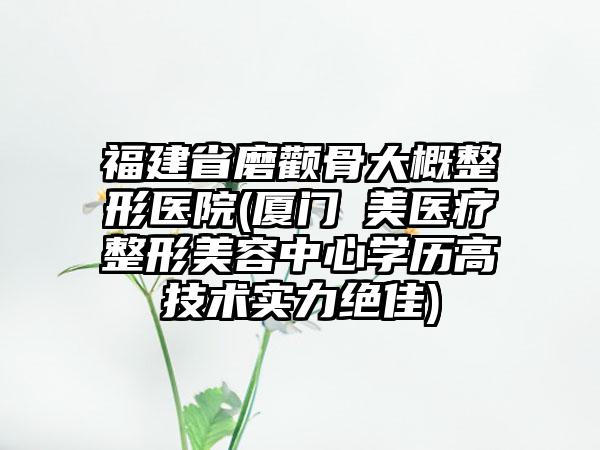 福建省磨颧骨大概整形医院(厦门姮美医疗整形美容中心学历高技术实力绝佳)