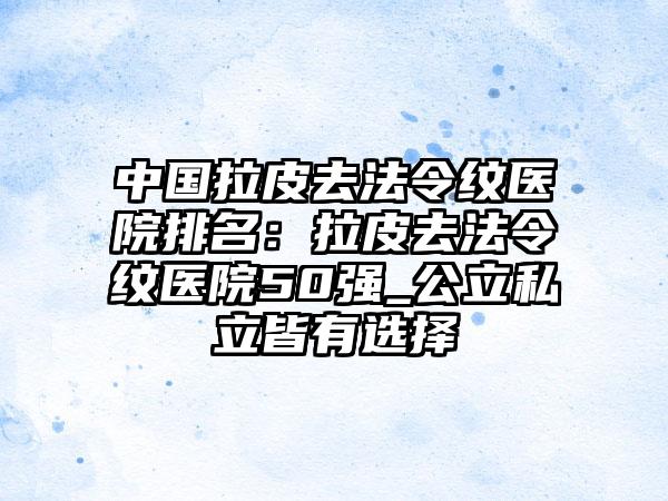 中国拉皮去法令纹医院排名：拉皮去法令纹医院50强_公立私立皆有选择