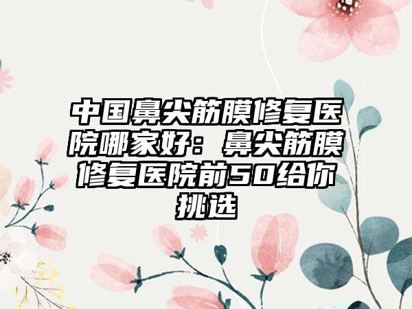 中国鼻尖筋膜修复医院哪家好：鼻尖筋膜修复医院前50给你挑选