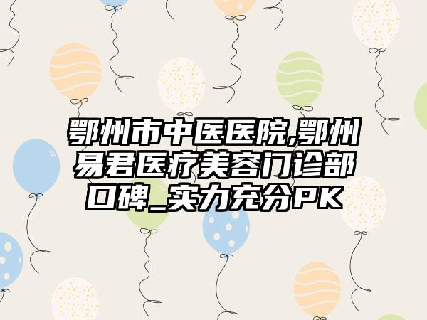 鄂州市中医医院,鄂州易君医疗美容门诊部口碑_实力充分PK